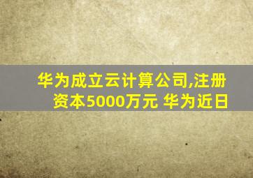 华为成立云计算公司,注册资本5000万元 华为近日